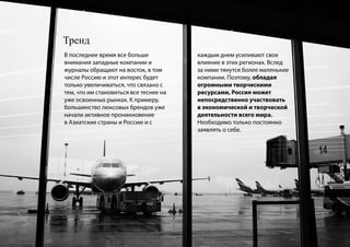 Тренд
В последнее время все больше            каждым днем усиливают свое
внимания западные компании и            влияние в этих регионах. Вслед
журналы обращают на восток, в том       за ними тянутся более маленькие
числе Россию и этот интерес будет       компании. Поэтому, обладая
только увеличиваться, что связано с     огромными творческими
тем, что им становиться все теснее на   ресурсами, Россия может
уже освоенных рынках. К примеру,        непосредственно участвовать
большинство люксовых брендов уже        в экономической и творческой
начали активное проникновение           деятельности всего мира.
в Азиатские страны и Россию и с         Необходимо только постоянно
                                        заявлять о себе.
 