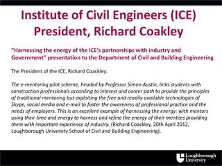 Institute of Civil Engineers (ICE)
President, Richard Coakley
“Harnessing the energy of the ICE’s partnerships with industry and
Government” presentation to the Department of Civil and Building Engineering
The President of the ICE, Richard Coackley:
The e-mentoring pilot scheme, headed by Professor Simon Austin, links students with
construction professionals according to interest and career path to provide the principles
of traditional mentoring but exploiting the free and readily available technologies of
Skype, social media and e-mail to foster the awareness of professional practice and the
needs of employers. This is an excellent example of harnessing the energy: with mentors
using their time and energy to harness and refine the energy of their mentees providing
them with important experience of industry. (Richard Coackley, 20th April 2012,
Loughborough University School of Civil and Building Engineering).
 
