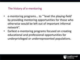 • e-mentoring programs… to “‘level the playing-field’
by providing mentoring opportunities for those who
otherwise would be left out of important informal
network”.
• Earliest e-mentoring programs focused on creating
educational and professional opportunities for
underprivileged or underrepresented populations.
The history of e-mentoring
 
