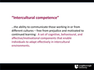 “Intercultural competence”
…the ability to communicate those working in or from
different cultures – free from prejudice and motivated to
continued learning: A set of cognitive, behavioural, and
affective/motivational components that enable
individuals to adapt effectively in intercultural
environments.
 