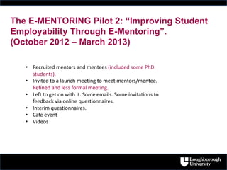 The E-MENTORING Pilot 2: “Improving Student
Employability Through E-Mentoring”.
(October 2012 – March 2013)
• Recruited mentors and mentees (included some PhD
students).
• Invited to a launch meeting to meet mentors/mentee.
Refined and less formal meeting.
• Left to get on with it. Some emails. Some invitations to
feedback via online questionnaires.
• Interim questionnaires.
• Cafe event
• Videos
 