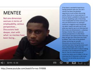 MENTEE
http://www.youtube.com/watch?v=rvo-7IY0l08
It has been a wonderful experience
having someone who you can call a
mentor has been the greatest
experience as we’ve been discussing
earlier, there are so many avenues in
terms of what’s available to help you out
in terms of getting a job or becoming
more employable but these avenues are
very one dimensional. For example I
could use a magazine and it would tell
me what I need to do with my CV and
what you need to say in an interview but
this is very one dimensional *…+ whereas
having a mentor they can give you
various perspectives on what these
interviews or job opportunities have and
they can give you more than one route
to follow. That is one of the greatest
things mentoring can provide.
Discussions are around what I as a
mentee have been facing discussion and
have looked deeper than what the
mentors have said and it is about making
yourself an all rounded person beyond
the CV. The CV is the first point of
contact but when you’re called in for an
interview the CV becomes a side issue,
they want to see what you are as an
individual.
Not one dimension
avenues in terms of
employability, various
perspectives…
Discussions look
deeper, start with
what I as mentee have
been facing…
 