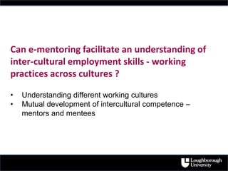 Can e-mentoring facilitate an understanding of
inter-cultural employment skills - working
practices across cultures ?
• Understanding different working cultures
• Mutual development of intercultural competence –
mentors and mentees
 