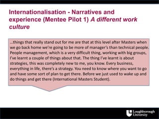 Internationalisation - Narratives and
experience (Mentee Pilot 1) A different work
culture
…things that really stand out for me are that at this level after Masters when
we go back home we’re going to be more of manager’s than technical people.
People management, which is a very difficult thing, working with big groups,
I’ve learnt a couple of things about that. The thing I’ve learnt is about
strategies, this was completely new to me, you know. Every business,
everything in life, there’s a strategy. You need to know where you want to go
and have some sort of plan to get there. Before we just used to wake up and
do things and get there (International Masters Student).
 