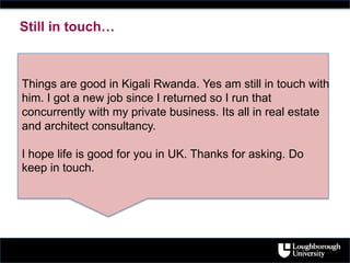 Things are good in Kigali Rwanda. Yes am still in touch with
him. I got a new job since I returned so I run that
concurrently with my private business. Its all in real estate
and architect consultancy.
I hope life is good for you in UK. Thanks for asking. Do
keep in touch.
Still in touch…
 