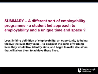 SUMMARY – A different sort of employability
programme - a student led approach to
employability and a unique time and space ?
Less limiting definition of employability: an opportunity to being
the live the lives they value – to discover the sorts of working
lives they would like, identify aims, and begin to make decisions
that will allow them to achieve these lives.
 