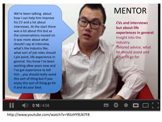 http://www.youtube.com/watch?v=WJzHY9LN7F8
We’re been talking about
how I can help him improve
his CV and a lot about
interviews. At the start there
was a lot about this but as
the conversations moved on
it was more about what
should I say at interview,
what’s the industry like,
what sort of job roles should
I pin point, life experience in
general. You know I’ve been
working afew years now and
I’ve got experience to tell
him …you should really avoid
this sort of thing but if you
enjoy this sort of thing go for
it and do your best.
MENTOR
CVs and interviews
but about life
experiences in general
Insight into the
industry
Tailored advice, what
he should avoid and
what to go for
 