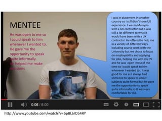 I was in placement in another
country so I still didn't have UK
experience. I was in Malaysia
with a UK contractor but it was
still a lot different to what it
would have been with a UK
contractor. He offered to help me
in a variety of different ways
including course work with the
University but we chose to focus
on employability and applying
for jobs, helping me with my CV
and he was open most of the
time so I could speak to him
whenever I wanted to . It was
good for me as I always had
someone to speak to about
subjects quite formal but he gave
me the opportunity to speak
quite informally so it was very
comfortable for me.
MENTEE
He was open to me so
I could speak to him
whenever I wanted to.
He gave me the
opportunity to speak
quite informally.
He helped me make
decisions
http://www.youtube.com/watch?v=bpBL6IO54RY
 