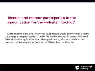 “But the one sort of big area I reckon you could improve would be to have like a central
knowledge exchange or database, kind of like a website essentially where …you could
have information, again about how to be a good mentor, what to expect from the
mentee’s point of view and perhaps you could have things on there like….
Mentee and mentor participation in the
specification for the website/ “tool-kit”
 