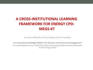 Dr Andrea Wheeler, Dr Paul Rowley, Martin Hamilton
An Innovative Knowledge Platform for Business and Community Engagement
A co-developed service model for online continuing professional development
in the energy sector
A CROSS-INSTITUTIONAL LEARNING
FRAMEWORK FOR ENERGY CPD:
MEGS-KT
 