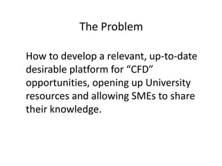 The Problem
How to develop a relevant, up-to-date
desirable platform for “CFD”
opportunities, opening up University
resources and allowing SMEs to share
their knowledge.
 
