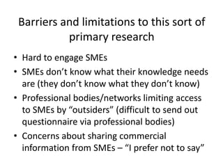 Barriers and limitations to this sort of
primary research
• Hard to engage SMEs
• SMEs don’t know what their knowledge needs
are (they don’t know what they don’t know)
• Professional bodies/networks limiting access
to SMEs by “outsiders” (difficult to send out
questionnaire via professional bodies)
• Concerns about sharing commercial
information from SMEs – “I prefer not to say”
 