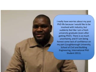 I really have worries about my post
PhD life because I would like to be
involved with industry, but
suddenly feel like I am a fresh
university graduate (even after
getting PhD!). There is so much
uncertainty, and if I am being
honest some lack of confidence on
my part (Loughborough University,
School of Civil and Building
Engineering, International PhD
Student 2011).
 