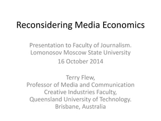 Reconsidering Media Economics 
Presentation to Faculty of Journalism. 
Lomonosov Moscow State University 
16 October 2014 
Terry Flew, 
Professor of Media and Communication 
Creative Industries Faculty, 
Queensland University of Technology. 
Brisbane, Australia 
 
