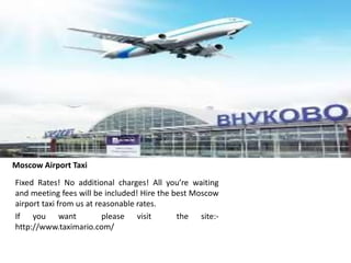 Moscow Airport Taxi
Fixed Rates! No additional charges! All you’re waiting
and meeting fees will be included! Hire the best Moscow
airport taxi from us at reasonable rates.
If you want please visit the site:-
http://www.taximario.com/
 