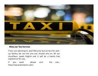 Moscow Taxi Service
If you are planning to avail Moscow taxi service for pick-
up facility, we are the one you should rely on. All our
chauffeurs speak English and it will be a hassle free
experience for you.
If you want please visit the site:-
http://www.taximario.com/
 