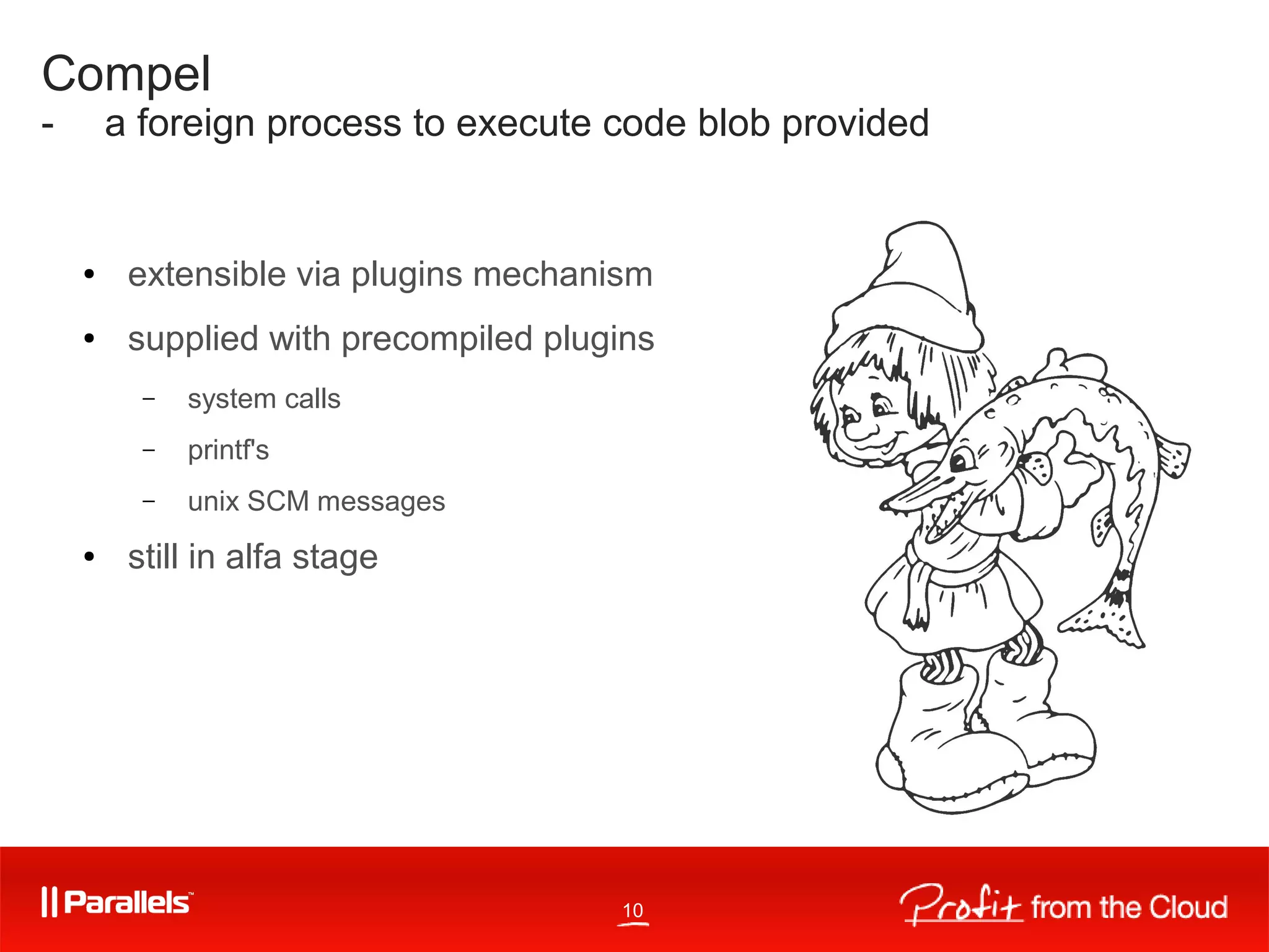 10
Compel
- a foreign process to execute code blob provided
● extensible via plugins mechanism
● supplied with precompiled plugins
– system calls
– printf's
– unix SCM messages
● still in alfa stage
 