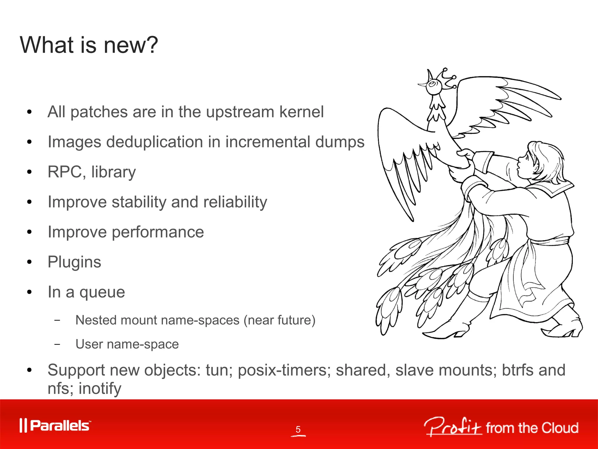5
What is new?
● All patches are in the upstream kernel
● Images deduplication in incremental dumps
● RPC, library
● Improve stability and reliability
● Improve performance
● Plugins
● In a queue
– Nested mount name-spaces (near future)
– User name-space
● Support new objects: tun; posix-timers; shared, slave mounts; btrfs and
nfs; inotify
 