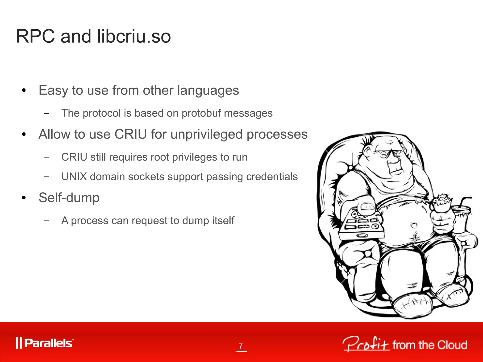 7
RPC and libcriu.so
● Easy to use from other languages
– The protocol is based on protobuf messages
● Allow to use CRIU for unprivileged processes
– CRIU still requires root privileges to run
– UNIX domain sockets support passing credentials
● Self-dump
– A process can request to dump itself
 