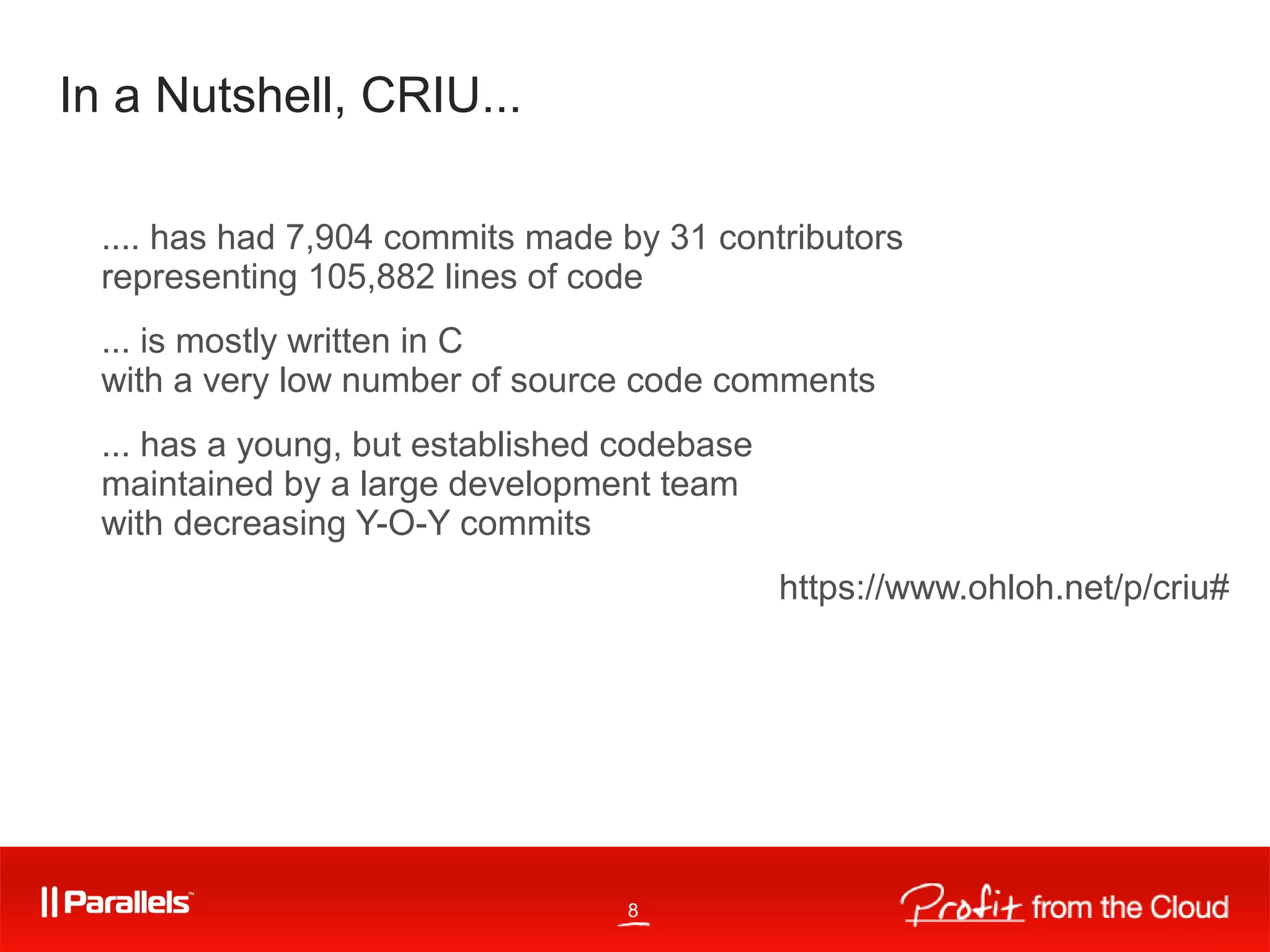 8
In a Nutshell, CRIU...
.... has had 7,904 commits made by 31 contributors
representing 105,882 lines of code
... is mostly written in C
with a very low number of source code comments
... has a young, but established codebase
maintained by a large development team
with decreasing Y-O-Y commits
https://www.ohloh.net/p/criu#
 