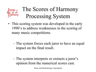 Name and Methodology Copyrighted    The Scores of HarmonyProcessing System This scoring system was developed in the early 1990’s to address weaknesses in the scoring of many music competitions.   The system forces each juror to have an equal impact on the final result.   The system interprets or extracts a juror’s opinion from the numerical scores cast. 