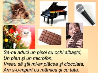 Să-mi aduci un pisoi cu ochi albaştri, Un pian şi un microfon. Vreau să ştii mi-ar plăcea şi ciocolata, Am s-o-mpart cu mămica şi cu tata. 