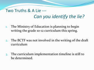 Two Truths & A Lie ---

Can you identify the lie?
1.

The Ministry of Education is planning to begin
writing the grade 10-12 curriculum this spring.

2. The BCTF was not involved in the writing of the draft

curriculum
3. The curriculum implementation timeline is still to

be determined.

 