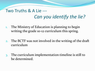 Two Truths & A Lie ---

Can you identify the lie?
1.

The Ministry of Education is planning to begin
writing the grade 10-12 curriculum this spring.

2. The BCTF was not involved in the writing of the draft

curriculum
3. The curriculum implementation timeline is still to

be determined.

 