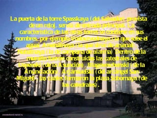 La puerta de la torre Spasskaya (del Salvador) provista de un reloj, servía de entrada principal. La característica de las otras torres se contiene en sus nombres, por ejemplo Vodovzvodnaya (la que sube el agua) Arsenálnaya (la que sirve de arsenal), Nabatnaya (la de campana de alarma) Dentro de la muralla fueron construidas las catedrales de Uspenski (de la Asunción), Blagoveschenski (de la Anunciación), Arjánsueiski (del arcángel San Miguel), las cuales formaron la plaza Sobornaya (de las catedrales).  