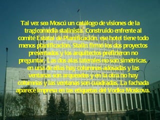 Tal vez sea Moscú un catálogo de visiones de la tragicomedia stalinista. Construido enfrente al comité Estatal de Planificación, ese hotel tiene todo menos planificación. Stalin firmó los dos proyectos presentados y los arquitectos prefirieron no preguntar. Las dos alas laterales no son simétricas, en una de ellas hay columnas adosadas y las ventanas son arqueadas y en la otra no hay columnas y las ventanas son cuadradas. La fachada aparece impresa en las etiquetas del Vodka Moskova. 