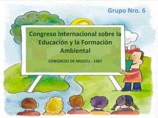 Congreso Internacional sobre la
Educación y la Formación
Ambiental
CONGRESO DE MOSCU - 1987
Grupo Nro. 6
 