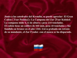 Junto a las catedrales del Kremlin, se puede apreciar: El Gran Cañón ( Tsar Pushka) y La Campana del Zar (Tsar Kolokol. La campana mide 6,14 de altura y pesa 210 toneladas. El cañón tiene un calibre de 890 mm, pesa 40 toneladas y fue  fundido en bronce en el año 1586. Lleva grabado un retrato de su mandante, el Zar Fyodor. con el nunca se ha disparado. 