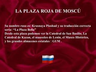 LA PLAZA ROJA DE MOSCÚ Su nombre ruso es: Krasnaya Ploshad y su traducción correcta  seria: “La Plaza Bella” Desde esta plaza podemos ver la Catedral de San Basilio, La  Catedral de Kazan, el mausoleo de Lenin, el Museo Histórico, y los grandes almacenes estatales : GUM .  