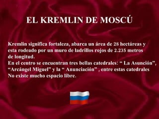 EL KREMLIN DE MOSCÚ Kremlin significa fortaleza, abarca un área de 28 hectáreas y  esta rodeado por un muro de ladrillos rojos de 2.235 metros de longitud. En el centro se encuentran tres bellas catedrales: “ La Asunción”, “ Arcángel Miguel” y la “ Anunciación” , entre estas catedrales No existe mucho espacio libre. 