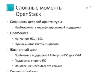 17
Сложные моменты
OpenStack
•
Сложность целевой архитектуры
• Необходимость квалифицированной поддержки
•
OpenSource
• Нет четких HCL и SCL
• Нужно многое кастомизировать
•
Жизненный цикл
• Проблемы с поддержкой Enterprise-ПО для KVM
• Поддержка старого ПО
• Обновление OpenStack это сложно
•
 