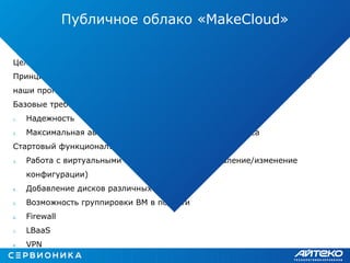 Определение функционала и целевой аудитории.
Целевая аудитория: SMB
Принципы определения функционала: анализ существующих решений +
наши прогнозы на ближайшее будущее
Базовые требования к сервису:
1. Надежность
2. Максимальная автоматизация жизненного цикла сервиса
Стартовый функционал:
3. Работа с виртуальными машинами (создание/удаление/изменение
конфигурации)
4. Добавление дисков различных типов
5. Возможность группировки ВМ в подсети
6. Firewall
7. LBaaS
8. VPN
Публичное облако «MakeCloud»
 