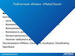 Выбор платформы.
Критерии выбора:
1. Цена владения;
2. Возможность быстрой доработки существующего
функционала;
3. Возможность добавления новых модулей;
4. Распространенность;
5. Наличие требуемого функционала;
Рассматривали VMWare, Cloudburst, Eucalyptus, CloudScaling,
OpenStack.
Публичное облако «MakeCloud»
 