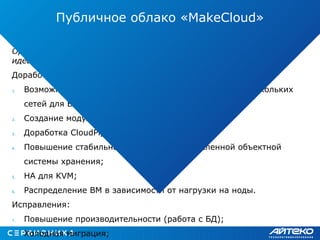 OpenStack был лучшим по сумме параметров, но очень далек от
идеала.
Доработки:
1. Возможность выбора default GW при использовании нескольких
сетей для ВМ;
2. Создание модуля для DNSaaS;
3. Доработка CloudPipe (сервис VPN);
4. Повышение стабильности работы распределенной объектной
системы хранения;
5. HA для KVM;
6. Распределение ВМ в зависимости от нагрузки на ноды.
Исправления:
7. Повышение производительности (работа с БД);
8. Холодная миграция;
Публичное облако «MakeCloud»
 