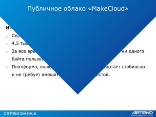 ИТОГ:
1. Сервису более двух лет;
2. 4,5 тысячи пользователей;
3. За все время работы сервиса не было потеряно ни одного
байта пользовательских данных;
4. Платформа, включая все компоненты, работает стабильно
и не требует вмешательства специалистов.
Публичное облако «MakeCloud»
 