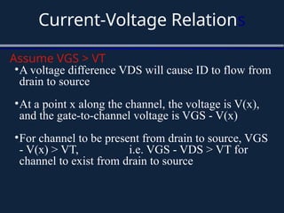 Current-Voltage Relations
Assume VGS > VT
•A voltage difference VDS will cause ID to flow from
drain to source
•At a point x along the channel, the voltage is V(x),
and the gate-to-channel voltage is VGS - V(x)
•For channel to be present from drain to source, VGS
- V(x) > VT, i.e. VGS - VDS > VT for
channel to exist from drain to source
 