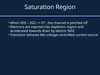 Saturation Region
• When VDS – VGS >= VT , the channel is pinched off
• Electrons are injected into depletion region and
accelerated towards drain by electric field
• Transistor behaves like voltage-controlled current source
 