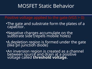 MOSFET Static Behavior
Positive voltage applied to the gate (VGS > 0)
•The gate and substrate form the plates of a
capacitor.
•Negative charges accumulate on the
substrate side (repels mobile holes)
•A depletion region is formed under the gate
(like pn junction diode)
•An inversion region is created as a channel
between source and drain at a positive
voltage called threshold voltage.
 