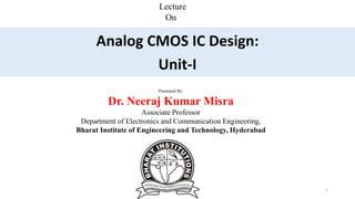 Lecture
On
Analog CMOS IC Design:
Unit-I
Presented By:
Dr. Neeraj Kumar Misra
Associate Professor
Department of Electronics and Communication Engineering,
Bharat Institute of Engineering and Technology, Hyderabad
Dr. Neeraj Misra 1
 