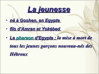 La jeunesse   né à Goshen, en Egypte  fils d’Amran et Yokèbed  Le  pharaon  d'Egypte :  la mise à mort de tous les jeunes garçons nouveau-nés des Hébreux   