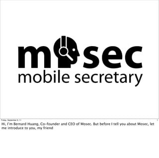 m secretary
                mobile
                       sec
Friday, September 9, 11                                                                      1

Hi, I’m Bernard Huang, Co-founder and CEO of Mosec. But before I tell you about Mosec, let
me introduce to you, my friend
 