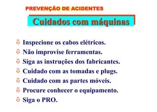 Cuidados com máquinas
 Inspecione os cabos elétricos.
 Não improvise ferramentas.
 Siga as instruções dos fabricantes.
 Cuidado com as tomadas e plugs.
 Cuidado com as partes móveis.
 Procure conhecer o equipamento.
 Siga o PRO.
PREVENÇÃO DE ACIDENTES
 
