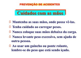Cuidados com as mãos
 Mantenha as suas mãos, onde possa vê-las.
 Tenha cuidado ao carregar pesos.
 Nunca coloque suas mãos debaixo da carga.
 Nunca levante peso excessivo, sem ajuda de
outra pessoa.
 Ao usar um guincho ou ponte rolante,
lembre-se do peso que está sendo içado.
PREVENÇÃO DE ACIDENTES
 