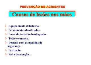 Causas de lesões nas mãos
 Equipamento defeituoso.
 Ferramentas danificadas.
 Local de trabalho inadequado
 Tédio e cansaço.
 Descaso com as medidas de
segurança.
 Distração.
 Falta de atenção..
PREVENÇÃO DE ACIDENTES
 