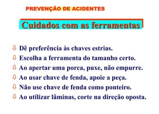 Cuidados com as ferramentas
 Dê preferência às chaves estrias.
 Escolha a ferramenta do tamanho certo.
 Ao apertar uma porca, puxe, não empurre.
 Ao usar chave de fenda, apoie a peça.
 Não use chave de fenda como ponteiro.
 Ao utilizar lâminas, corte na direção oposta.
PREVENÇÃO DE ACIDENTES
 