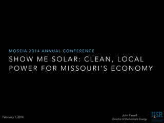 MOSEIA 2014 ANNUAL CONFERENCE

SHOW ME SOLAR: CLEAN, LOCAL
POWER FOR MISSOURI’S ECONOMY

February 1, 2014

John Farrell
Director of Democratic Energy

 
